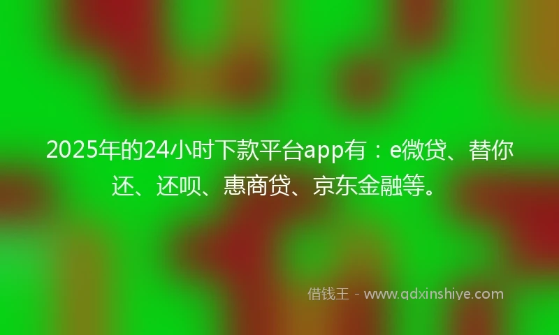 2025年的24小时下款平台app有：e微贷、替你还、还呗、惠商贷、京东金融等。