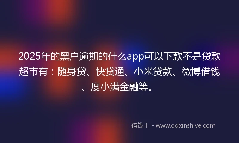 2025年的黑户逾期的什么app可以下款不是贷款超市有：随身贷、快贷通、小米贷款、微博借钱、度小满金融等。