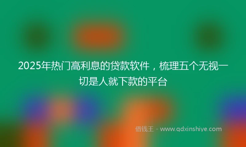 2025年热门高利息的贷款软件，梳理五个无视一切是人就下款的平台