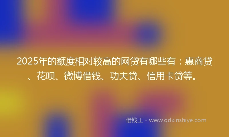 2025年的额度相对较高的网贷有哪些有：惠商贷、花呗、微博借钱、功夫贷、信用卡贷等。