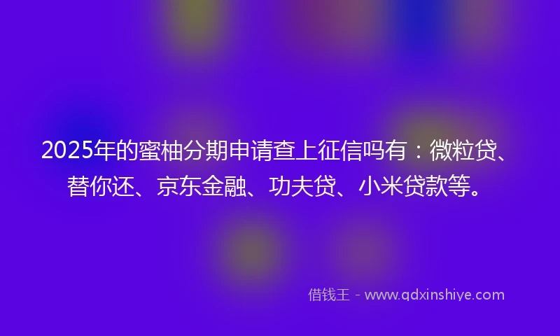 2025年的蜜柚分期申请查上征信吗有：微粒贷、替你还、京东金融、功夫贷、小米贷款等。