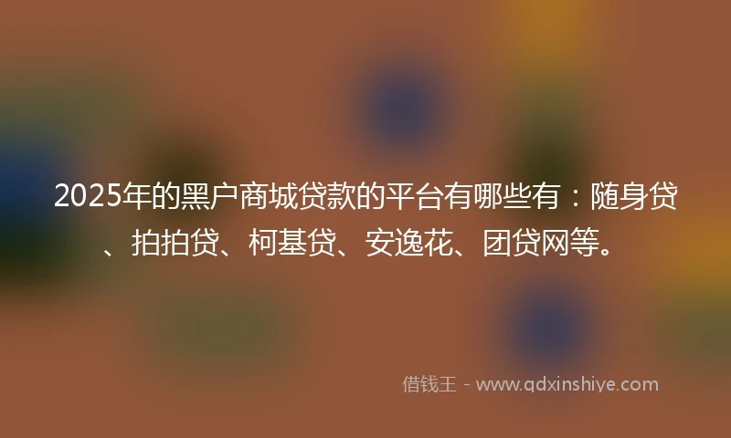 2025年的黑户商城贷款的平台有哪些有：随身贷、拍拍贷、柯基贷、安逸花、团贷网等。