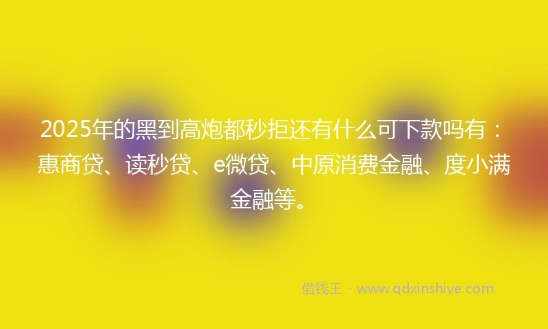 2025年的黑到高炮都秒拒还有什么可下款吗有：惠商贷、读秒贷、e微贷、中原消费金融、度小满金融等。