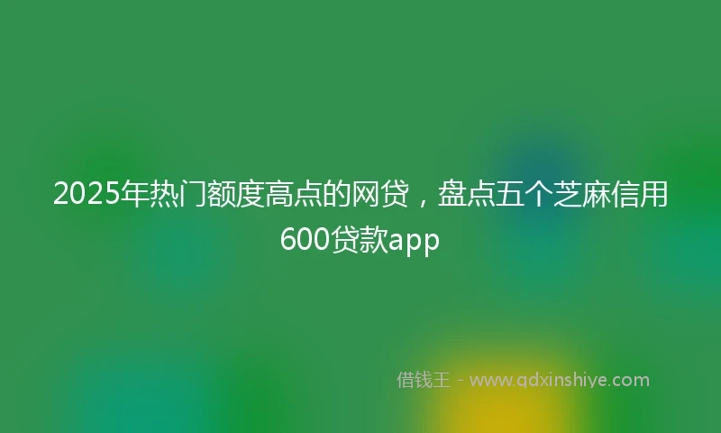 2025年热门额度高点的网贷，盘点五个芝麻信用600贷款app