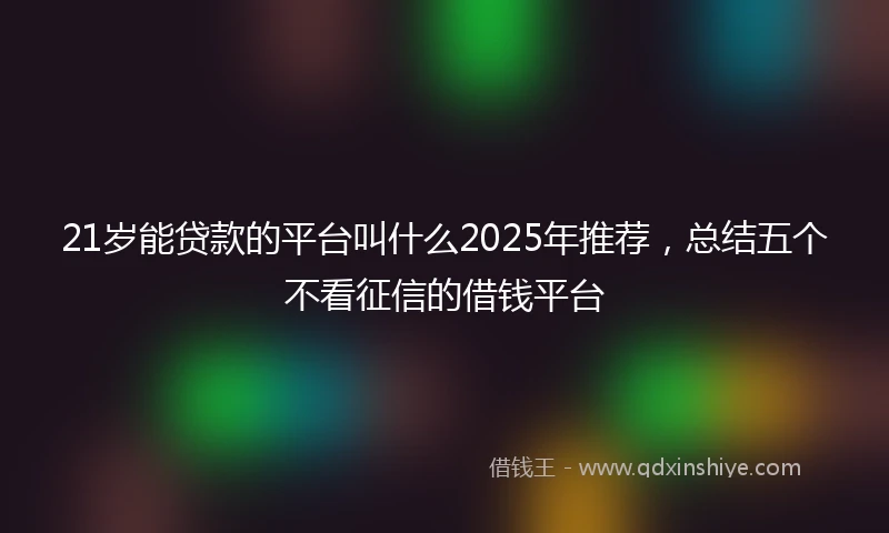 21岁能贷款的平台叫什么2025年推荐，总结五个不看征信的借钱平台