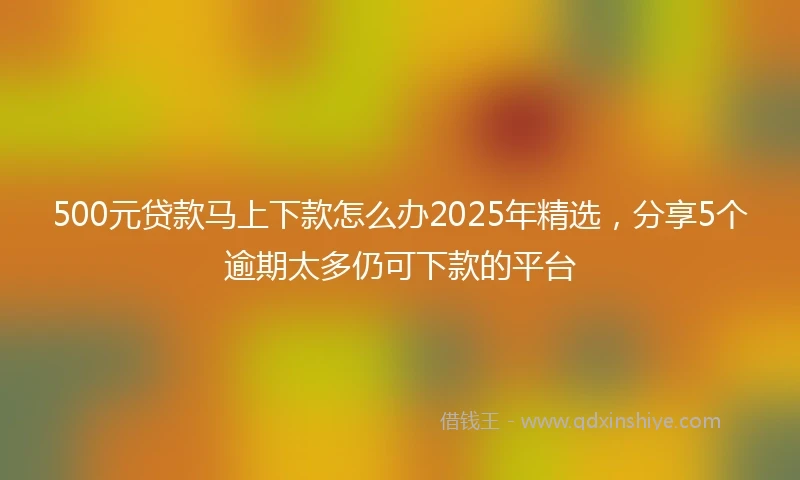 500元贷款马上下款怎么办2025年精选，分享5个逾期太多仍可下款的平台