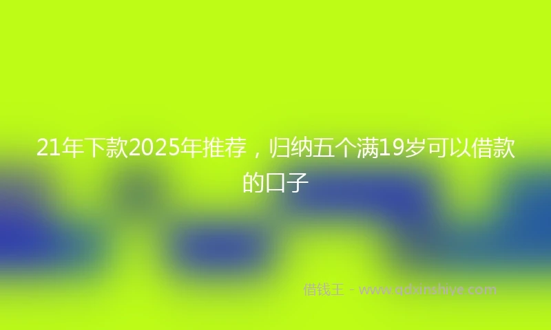 21年下款2025年推荐，归纳五个满19岁可以借款的口子