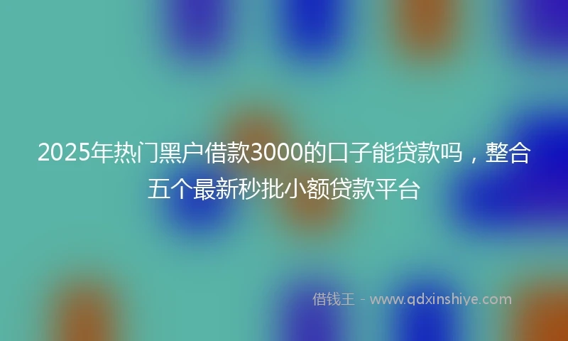 2025年热门黑户借款3000的口子能贷款吗，整合五个最新秒批小额贷款平台
