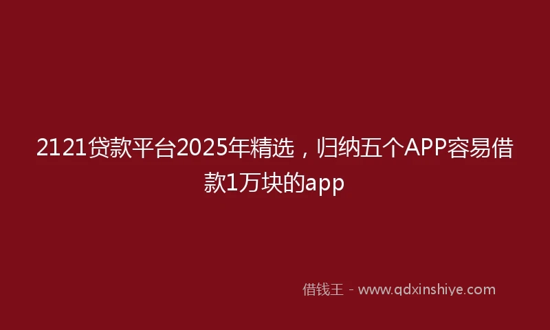 2121贷款平台2025年精选，归纳五个APP容易借款1万块的app