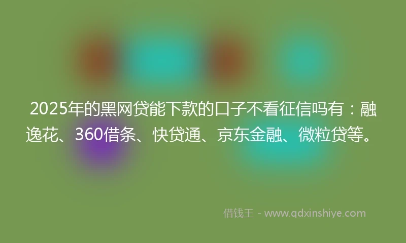 2025年的黑网贷能下款的口子不看征信吗有：融逸花、360借条、快贷通、京东金融、微粒贷等。