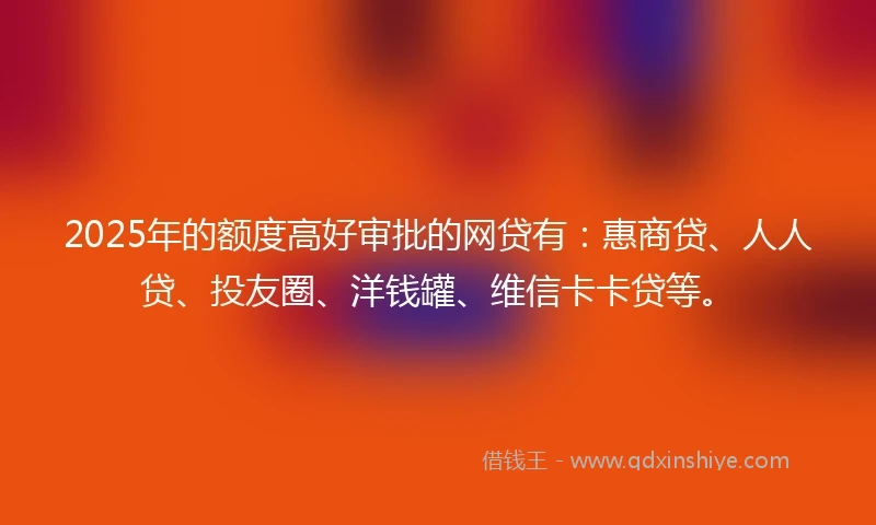 2025年的额度高好审批的网贷有：惠商贷、人人贷、投友圈、洋钱罐、维信卡卡贷等。
