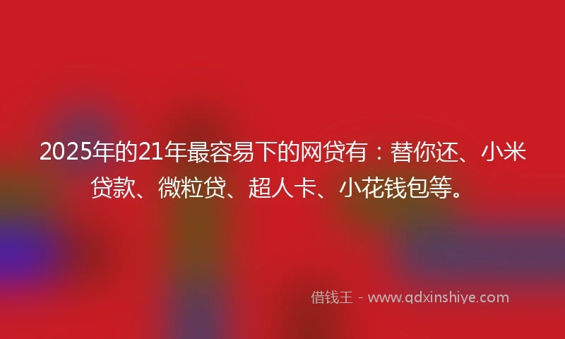 2025年的21年最容易下的网贷有：替你还、小米贷款、微粒贷、超人卡、小花钱包等。