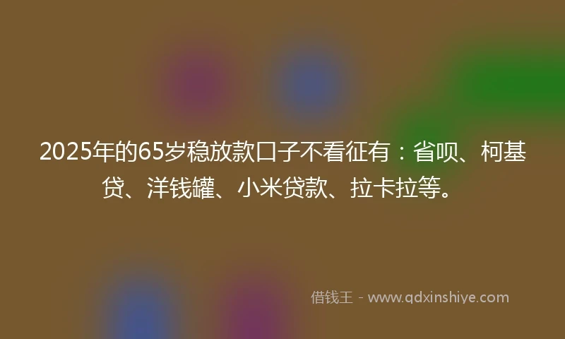 2025年的65岁稳放款口子不看征有：省呗、柯基贷、洋钱罐、小米贷款、拉卡拉等。