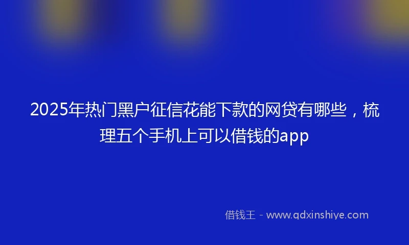 2025年热门黑户征信花能下款的网贷有哪些，梳理五个手机上可以借钱的app