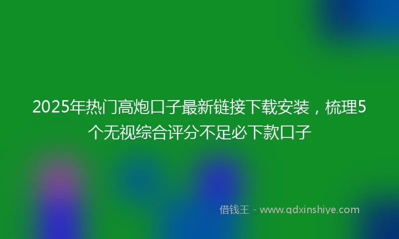 2025年热门高炮口子最新链接下载安装，梳理5个无视综合评分不足必下款口子