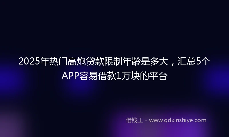 2025年热门高炮贷款限制年龄是多大，汇总5个APP容易借款1万块的平台
