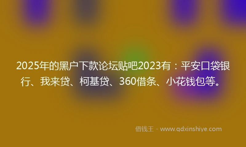 2025年的黑户下款论坛贴吧2023有：平安口袋银行、我来贷、柯基贷、360借条、小花钱包等。