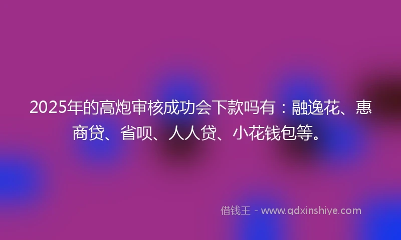 2025年的高炮审核成功会下款吗有：融逸花、惠商贷、省呗、人人贷、小花钱包等。