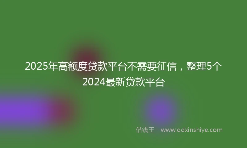 2025年高额度贷款平台不需要征信，整理5个2024最新贷款平台