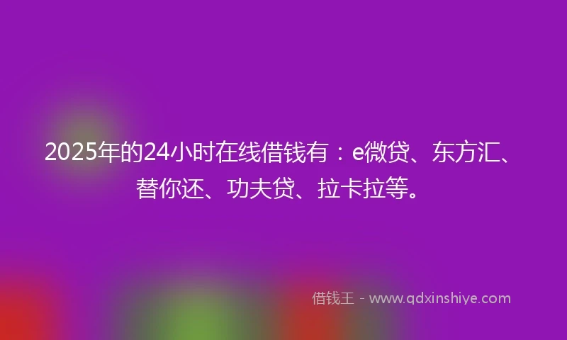 2025年的24小时在线借钱有：e微贷、东方汇、替你还、功夫贷、拉卡拉等。