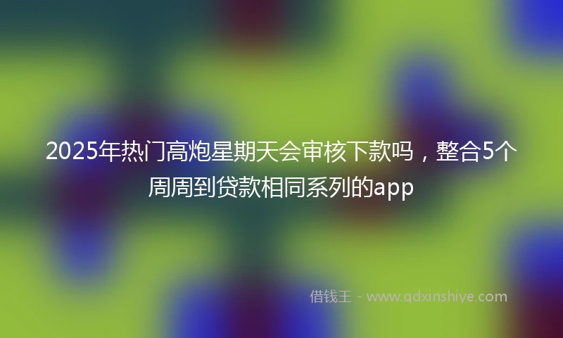 2025年热门高炮星期天会审核下款吗，整合5个周周到贷款相同系列的app