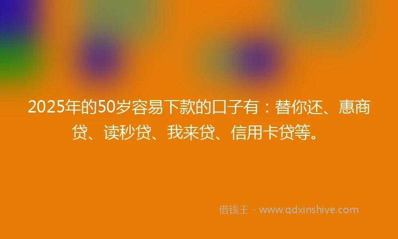 2025年的50岁容易下款的口子有：替你还、惠商贷、读秒贷、我来贷、信用卡贷等。