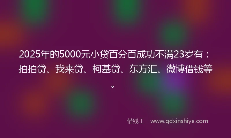 2025年的5000元小贷百分百成功不满23岁有：拍拍贷、我来贷、柯基贷、东方汇、微博借钱等。