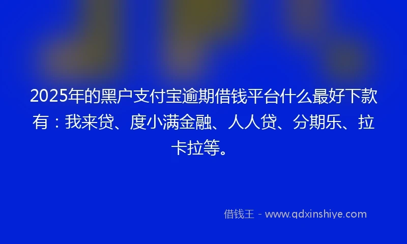 2025年的黑户支付宝逾期借钱平台什么最好下款有：我来贷、度小满金融、人人贷、分期乐、拉卡拉等。
