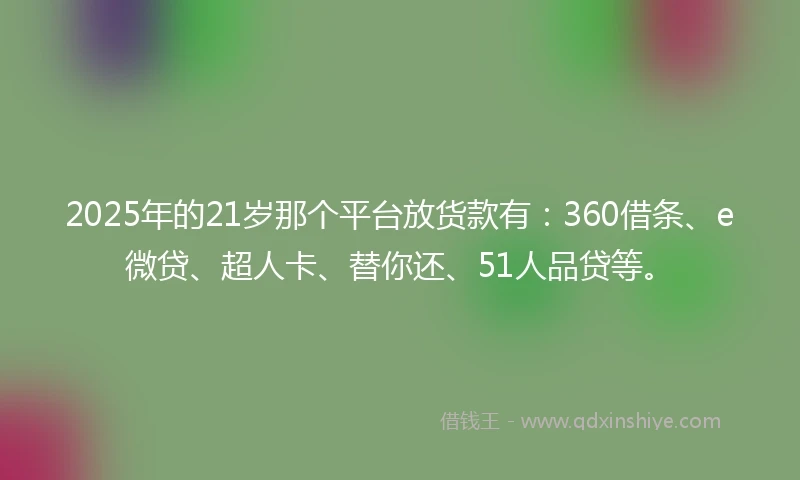 2025年的21岁那个平台放货款有：360借条、e微贷、超人卡、替你还、51人品贷等。