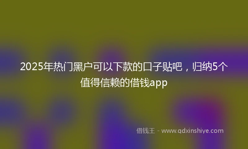 2025年热门黑户可以下款的口子贴吧，归纳5个值得信赖的借钱app