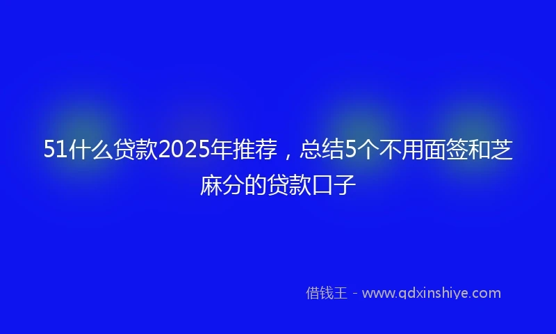 51什么贷款2025年推荐，总结5个不用面签和芝麻分的贷款口子