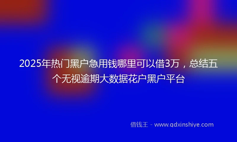 2025年热门黑户急用钱哪里可以借3万，总结五个无视逾期大数据花户黑户平台