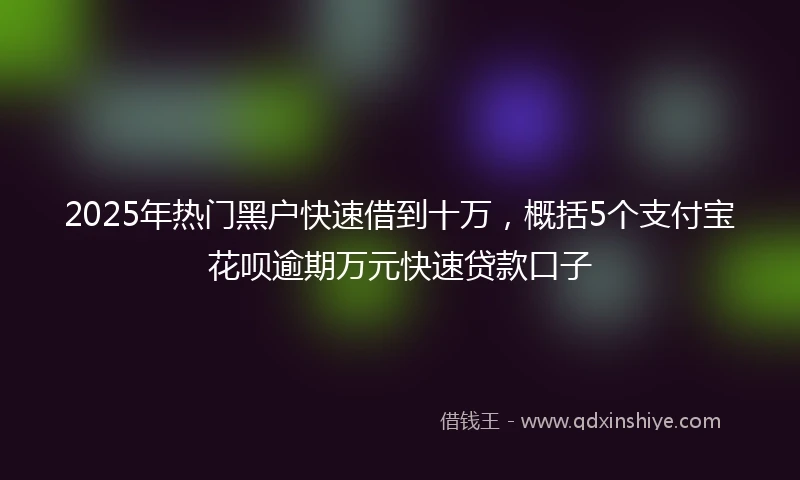 2025年热门黑户快速借到十万，概括5个支付宝花呗逾期万元快速贷款口子