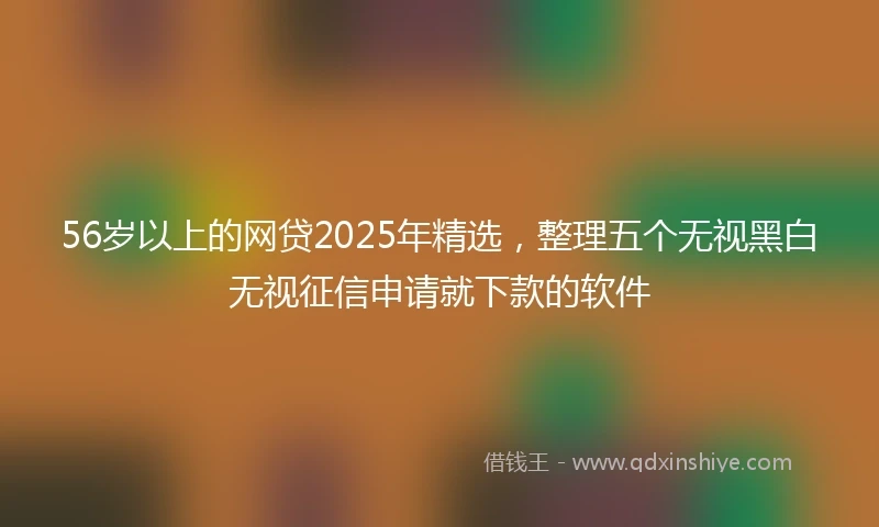56岁以上的网贷2025年精选，整理五个无视黑白无视征信申请就下款的软件