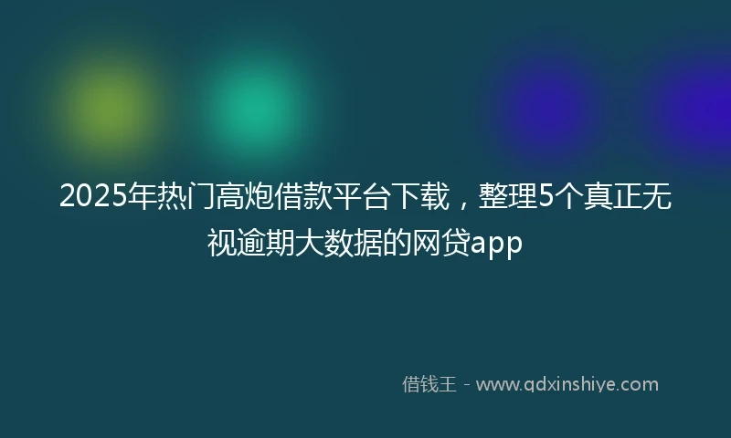 2025年热门高炮借款平台下载，整理5个真正无视逾期大数据的网贷app