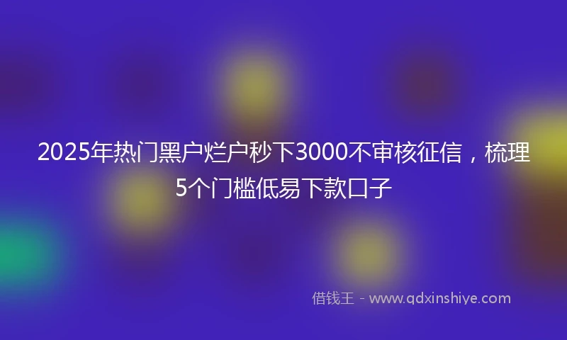 2025年热门黑户烂户秒下3000不审核征信，梳理5个门槛低易下款口子