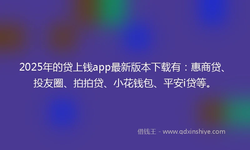 2025年的贷上钱app最新版本下载有：惠商贷、投友圈、拍拍贷、小花钱包、平安i贷等。