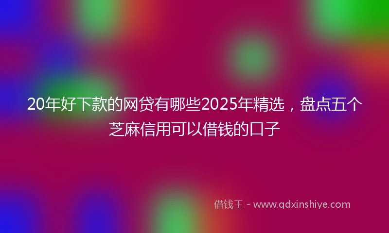 20年好下款的网贷有哪些2025年精选，盘点五个芝麻信用可以借钱的口子