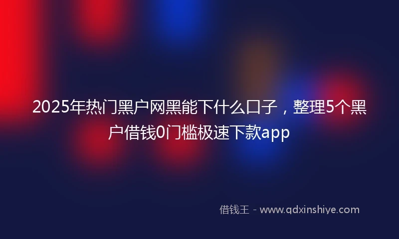 2025年热门黑户网黑能下什么口子，整理5个黑户借钱0门槛极速下款app