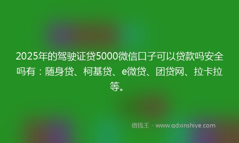 2025年的驾驶证贷5000微信口子可以贷款吗安全吗有：随身贷、柯基贷、e微贷、团贷网、拉卡拉等。