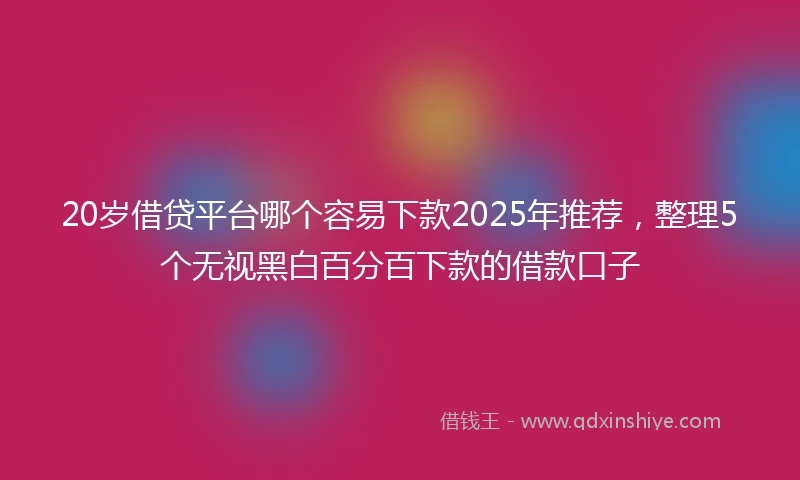 20岁借贷平台哪个容易下款2025年推荐，整理5个无视黑白百分百下款的借款口子