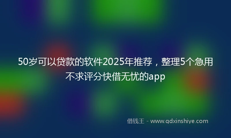 50岁可以贷款的软件2025年推荐，整理5个急用不求评分快借无忧的app