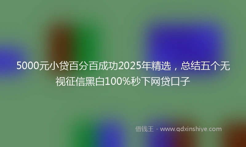 5000元小贷百分百成功2025年精选，总结五个无视征信黑白100%秒下网贷口子