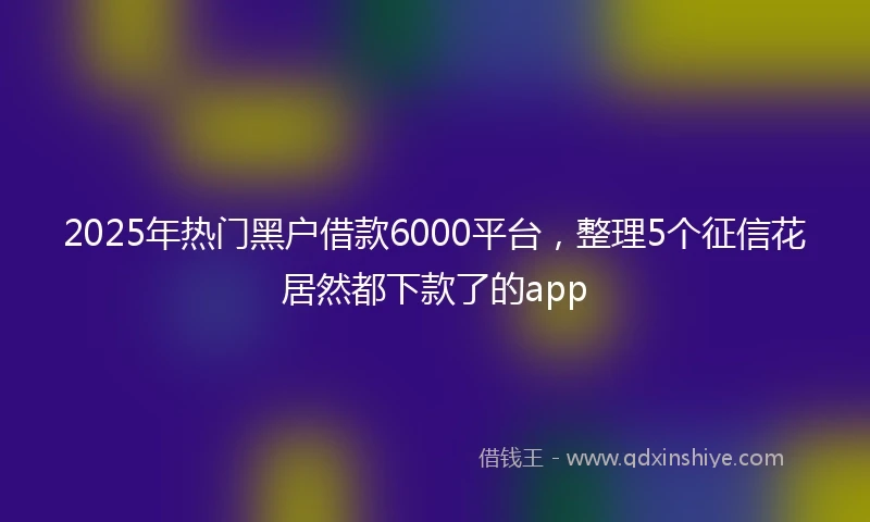 2025年热门黑户借款6000平台，整理5个征信花居然都下款了的app