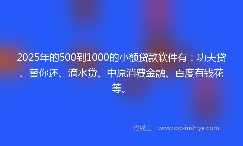 2025年的500到1000的小额贷款软件有：功夫贷、替你还、滴水贷、中原消费金融、百度有钱花等。