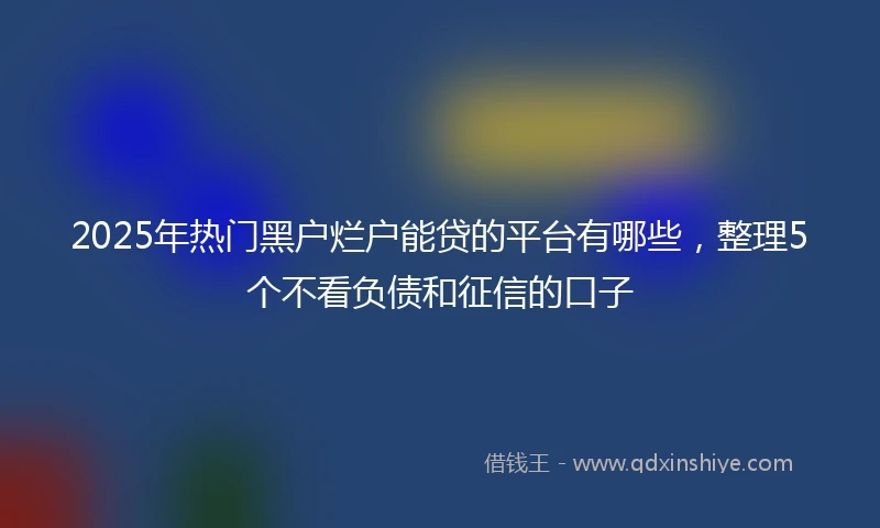 2025年热门黑户烂户能贷的平台有哪些，整理5个不看负债和征信的口子
