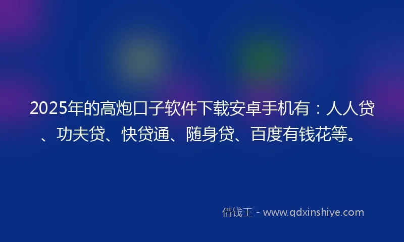 2025年的高炮口子软件下载安卓手机有：人人贷、功夫贷、快贷通、随身贷、百度有钱花等。