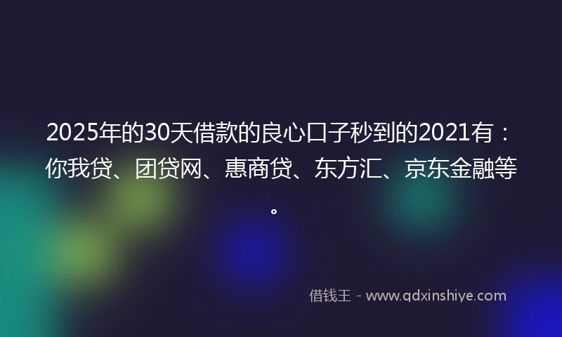 2025年的30天借款的良心口子秒到的2021有：你我贷、团贷网、惠商贷、东方汇、京东金融等。