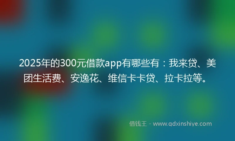 2025年的300元借款app有哪些有：我来贷、美团生活费、安逸花、维信卡卡贷、拉卡拉等。