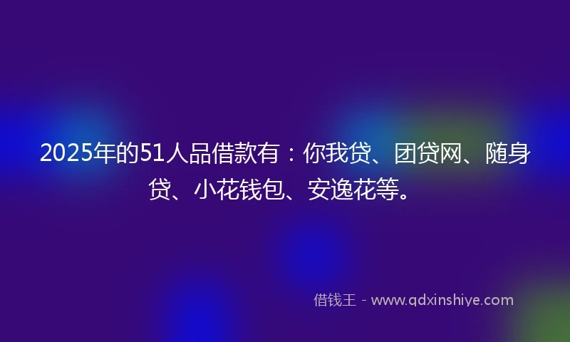 2025年的51人品借款有：你我贷、团贷网、随身贷、小花钱包、安逸花等。